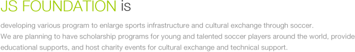 JS Foundation is developing various program to enlarge sports infrastructure and cultural exchange through soccer. We are planning to have scholarship programs for young and talented soccer players around the world, provide educational supports, and host charity events for cultural exchange and technical support.