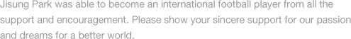 Jisung Park was able to become an international football player from all the support and encouragement. Please show your sincere support for our passion and dreams for a better world.